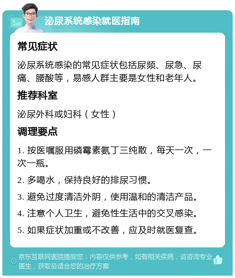 泌尿系统感染就医指南 常见症状 泌尿系统感染的常见症状包括尿频、尿急、尿痛、腰酸等，易感人群主要是女性和老年人。 推荐科室 泌尿外科或妇科（女性） 调理要点 1. 按医嘱服用磷霉素氨丁三纯散，每天一次，一次一瓶。 2. 多喝水，保持良好的排尿习惯。 3. 避免过度清洁外阴，使用温和的清洁产品。 4. 注意个人卫生，避免性生活中的交叉感染。 5. 如果症状加重或不改善，应及时就医复查。