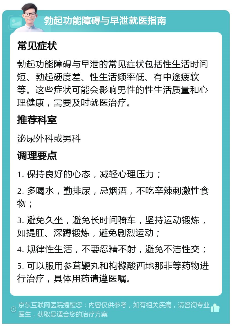 勃起功能障碍与早泄就医指南 常见症状 勃起功能障碍与早泄的常见症状包括性生活时间短、勃起硬度差、性生活频率低、有中途疲软等。这些症状可能会影响男性的性生活质量和心理健康，需要及时就医治疗。 推荐科室 泌尿外科或男科 调理要点 1. 保持良好的心态，减轻心理压力； 2. 多喝水，勤排尿，忌烟酒，不吃辛辣刺激性食物； 3. 避免久坐，避免长时间骑车，坚持运动锻炼，如提肛、深蹲锻炼，避免剧烈运动； 4. 规律性生活，不要忍精不射，避免不洁性交； 5. 可以服用参茸鞭丸和枸橼酸西地那非等药物进行治疗，具体用药请遵医嘱。