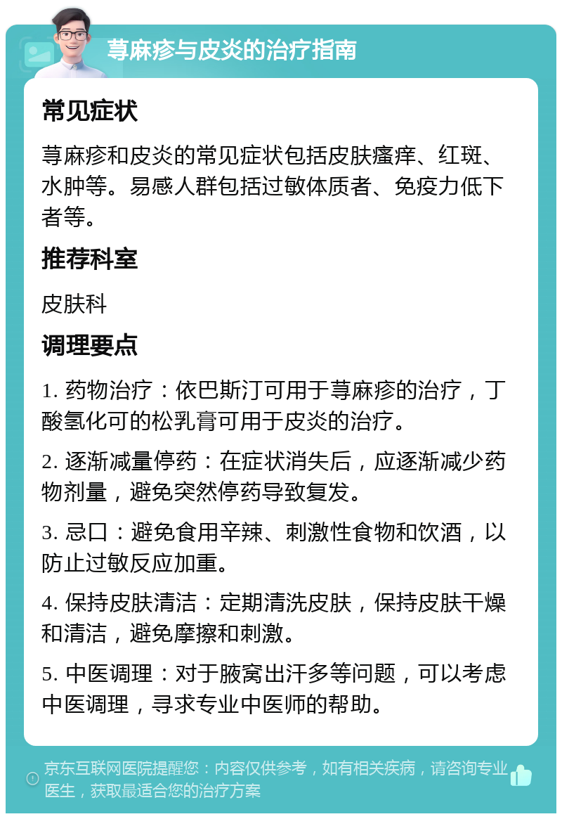 荨麻疹与皮炎的治疗指南 常见症状 荨麻疹和皮炎的常见症状包括皮肤瘙痒、红斑、水肿等。易感人群包括过敏体质者、免疫力低下者等。 推荐科室 皮肤科 调理要点 1. 药物治疗：依巴斯汀可用于荨麻疹的治疗，丁酸氢化可的松乳膏可用于皮炎的治疗。 2. 逐渐减量停药：在症状消失后，应逐渐减少药物剂量，避免突然停药导致复发。 3. 忌口：避免食用辛辣、刺激性食物和饮酒，以防止过敏反应加重。 4. 保持皮肤清洁：定期清洗皮肤，保持皮肤干燥和清洁，避免摩擦和刺激。 5. 中医调理：对于腋窝出汗多等问题，可以考虑中医调理，寻求专业中医师的帮助。