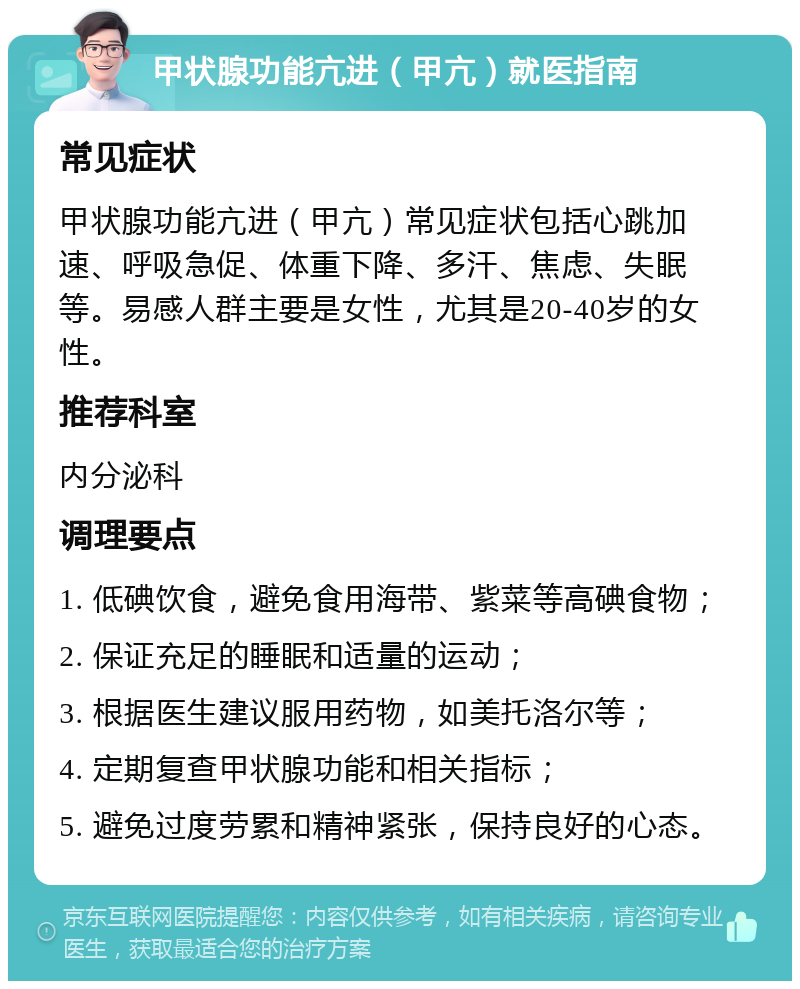 甲状腺功能亢进（甲亢）就医指南 常见症状 甲状腺功能亢进（甲亢）常见症状包括心跳加速、呼吸急促、体重下降、多汗、焦虑、失眠等。易感人群主要是女性，尤其是20-40岁的女性。 推荐科室 内分泌科 调理要点 1. 低碘饮食，避免食用海带、紫菜等高碘食物； 2. 保证充足的睡眠和适量的运动； 3. 根据医生建议服用药物，如美托洛尔等； 4. 定期复查甲状腺功能和相关指标； 5. 避免过度劳累和精神紧张，保持良好的心态。