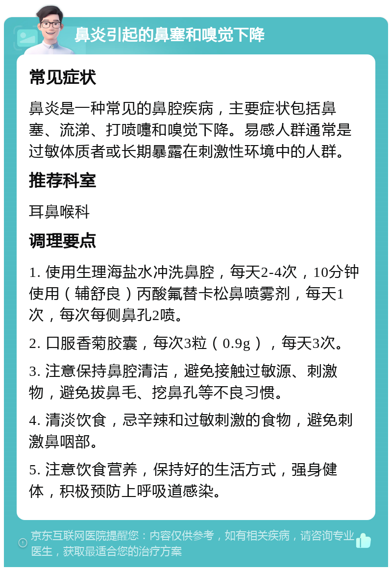 鼻炎引起的鼻塞和嗅觉下降 常见症状 鼻炎是一种常见的鼻腔疾病，主要症状包括鼻塞、流涕、打喷嚏和嗅觉下降。易感人群通常是过敏体质者或长期暴露在刺激性环境中的人群。 推荐科室 耳鼻喉科 调理要点 1. 使用生理海盐水冲洗鼻腔，每天2-4次，10分钟使用（辅舒良）丙酸氟替卡松鼻喷雾剂，每天1次，每次每侧鼻孔2喷。 2. 口服香菊胶囊，每次3粒（0.9g），每天3次。 3. 注意保持鼻腔清洁，避免接触过敏源、刺激物，避免拔鼻毛、挖鼻孔等不良习惯。 4. 清淡饮食，忌辛辣和过敏刺激的食物，避免刺激鼻咽部。 5. 注意饮食营养，保持好的生活方式，强身健体，积极预防上呼吸道感染。