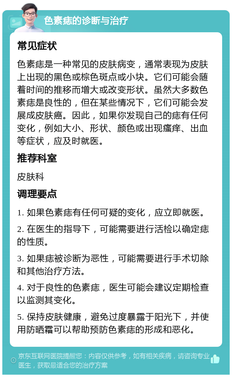 色素痣的诊断与治疗 常见症状 色素痣是一种常见的皮肤病变，通常表现为皮肤上出现的黑色或棕色斑点或小块。它们可能会随着时间的推移而增大或改变形状。虽然大多数色素痣是良性的，但在某些情况下，它们可能会发展成皮肤癌。因此，如果你发现自己的痣有任何变化，例如大小、形状、颜色或出现瘙痒、出血等症状，应及时就医。 推荐科室 皮肤科 调理要点 1. 如果色素痣有任何可疑的变化，应立即就医。 2. 在医生的指导下，可能需要进行活检以确定痣的性质。 3. 如果痣被诊断为恶性，可能需要进行手术切除和其他治疗方法。 4. 对于良性的色素痣，医生可能会建议定期检查以监测其变化。 5. 保持皮肤健康，避免过度暴露于阳光下，并使用防晒霜可以帮助预防色素痣的形成和恶化。