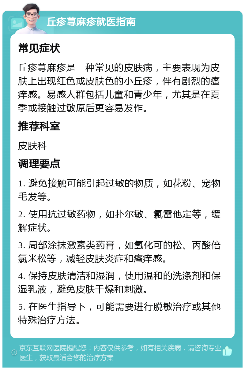 丘疹荨麻疹就医指南 常见症状 丘疹荨麻疹是一种常见的皮肤病，主要表现为皮肤上出现红色或皮肤色的小丘疹，伴有剧烈的瘙痒感。易感人群包括儿童和青少年，尤其是在夏季或接触过敏原后更容易发作。 推荐科室 皮肤科 调理要点 1. 避免接触可能引起过敏的物质，如花粉、宠物毛发等。 2. 使用抗过敏药物，如扑尔敏、氯雷他定等，缓解症状。 3. 局部涂抹激素类药膏，如氢化可的松、丙酸倍氯米松等，减轻皮肤炎症和瘙痒感。 4. 保持皮肤清洁和湿润，使用温和的洗涤剂和保湿乳液，避免皮肤干燥和刺激。 5. 在医生指导下，可能需要进行脱敏治疗或其他特殊治疗方法。