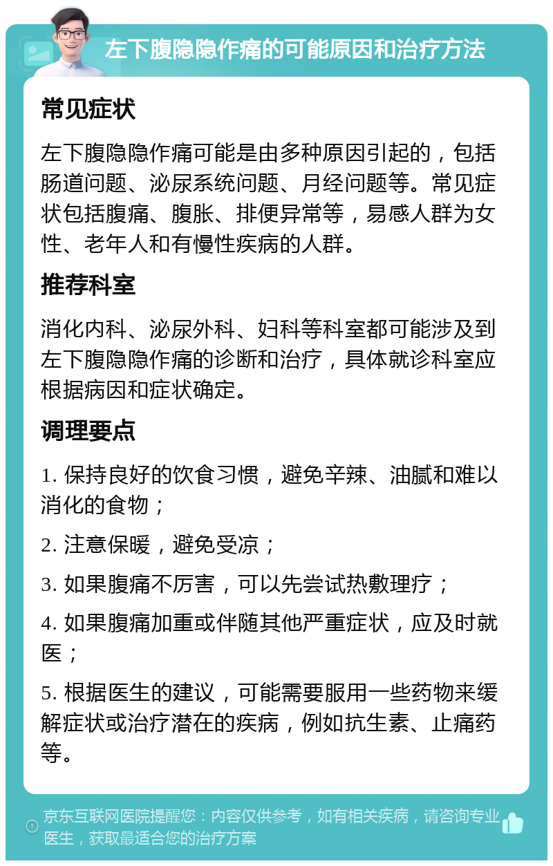 左下腹隐隐作痛的可能原因和治疗方法 常见症状 左下腹隐隐作痛可能是由多种原因引起的，包括肠道问题、泌尿系统问题、月经问题等。常见症状包括腹痛、腹胀、排便异常等，易感人群为女性、老年人和有慢性疾病的人群。 推荐科室 消化内科、泌尿外科、妇科等科室都可能涉及到左下腹隐隐作痛的诊断和治疗，具体就诊科室应根据病因和症状确定。 调理要点 1. 保持良好的饮食习惯，避免辛辣、油腻和难以消化的食物； 2. 注意保暖，避免受凉； 3. 如果腹痛不厉害，可以先尝试热敷理疗； 4. 如果腹痛加重或伴随其他严重症状，应及时就医； 5. 根据医生的建议，可能需要服用一些药物来缓解症状或治疗潜在的疾病，例如抗生素、止痛药等。