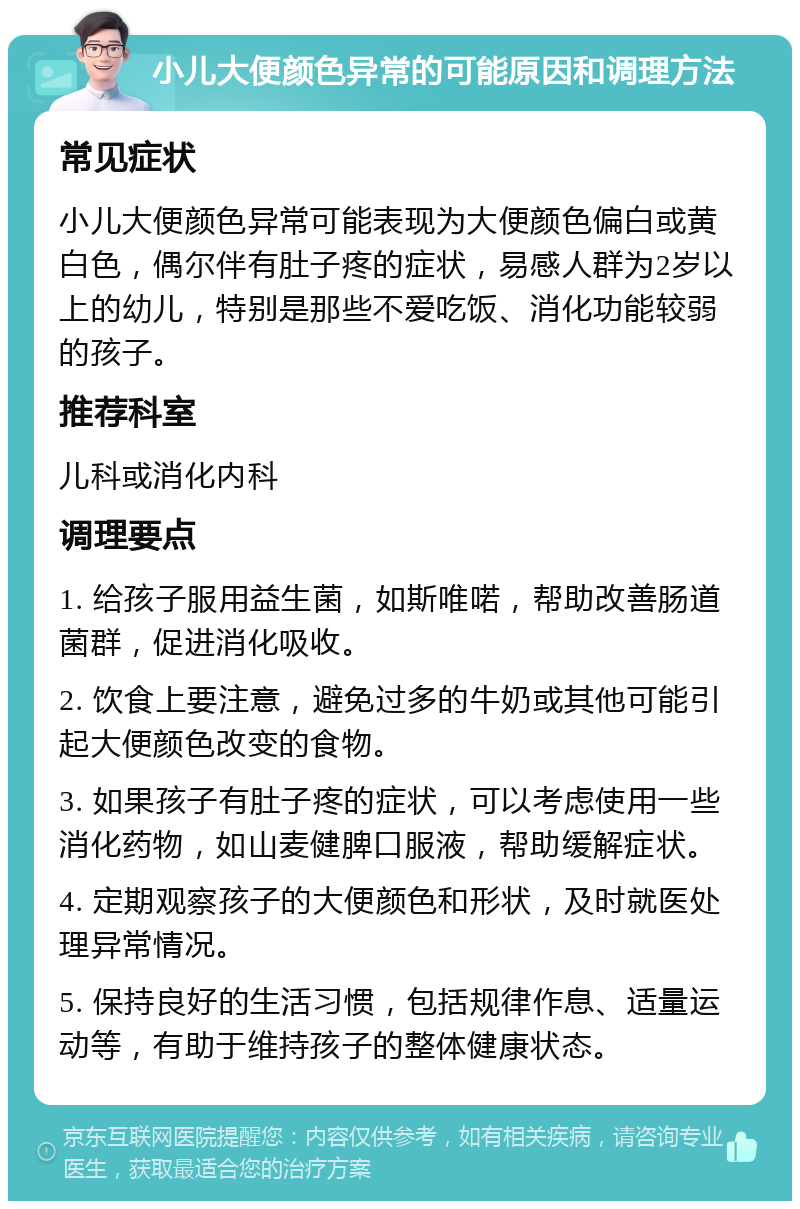 小儿大便颜色异常的可能原因和调理方法 常见症状 小儿大便颜色异常可能表现为大便颜色偏白或黄白色，偶尔伴有肚子疼的症状，易感人群为2岁以上的幼儿，特别是那些不爱吃饭、消化功能较弱的孩子。 推荐科室 儿科或消化内科 调理要点 1. 给孩子服用益生菌，如斯唯喏，帮助改善肠道菌群，促进消化吸收。 2. 饮食上要注意，避免过多的牛奶或其他可能引起大便颜色改变的食物。 3. 如果孩子有肚子疼的症状，可以考虑使用一些消化药物，如山麦健脾口服液，帮助缓解症状。 4. 定期观察孩子的大便颜色和形状，及时就医处理异常情况。 5. 保持良好的生活习惯，包括规律作息、适量运动等，有助于维持孩子的整体健康状态。