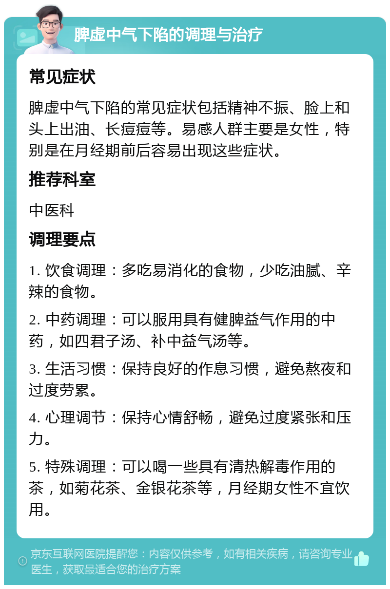 脾虚中气下陷的调理与治疗 常见症状 脾虚中气下陷的常见症状包括精神不振、脸上和头上出油、长痘痘等。易感人群主要是女性，特别是在月经期前后容易出现这些症状。 推荐科室 中医科 调理要点 1. 饮食调理：多吃易消化的食物，少吃油腻、辛辣的食物。 2. 中药调理：可以服用具有健脾益气作用的中药，如四君子汤、补中益气汤等。 3. 生活习惯：保持良好的作息习惯，避免熬夜和过度劳累。 4. 心理调节：保持心情舒畅，避免过度紧张和压力。 5. 特殊调理：可以喝一些具有清热解毒作用的茶，如菊花茶、金银花茶等，月经期女性不宜饮用。