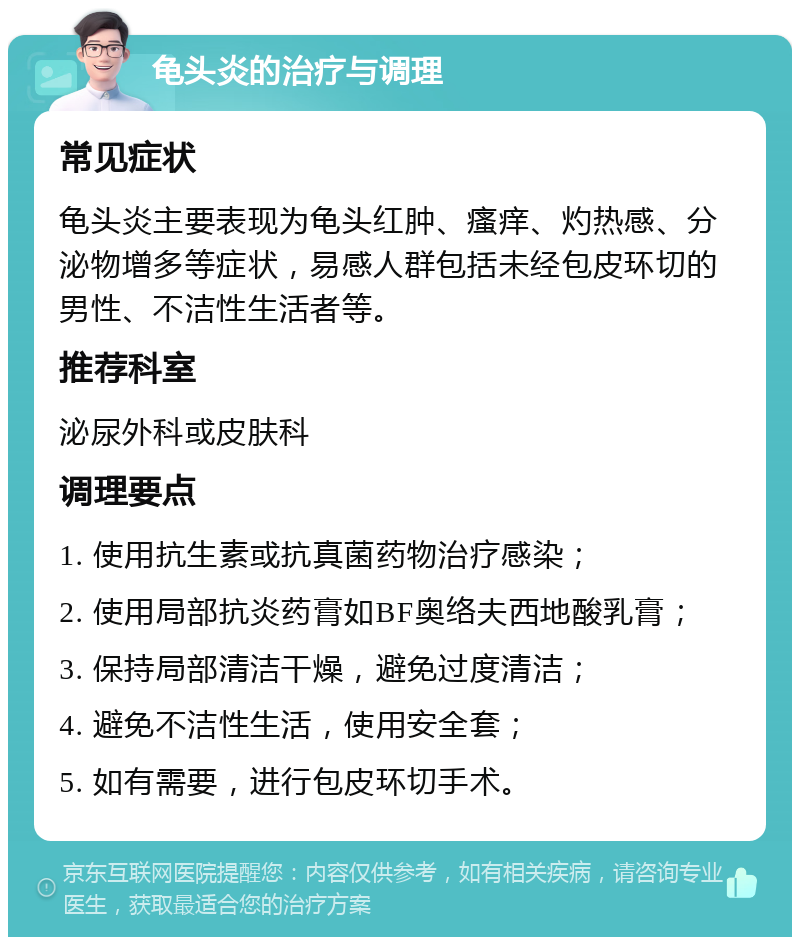 龟头炎的治疗与调理 常见症状 龟头炎主要表现为龟头红肿、瘙痒、灼热感、分泌物增多等症状，易感人群包括未经包皮环切的男性、不洁性生活者等。 推荐科室 泌尿外科或皮肤科 调理要点 1. 使用抗生素或抗真菌药物治疗感染； 2. 使用局部抗炎药膏如BF奥络夫西地酸乳膏； 3. 保持局部清洁干燥，避免过度清洁； 4. 避免不洁性生活，使用安全套； 5. 如有需要，进行包皮环切手术。