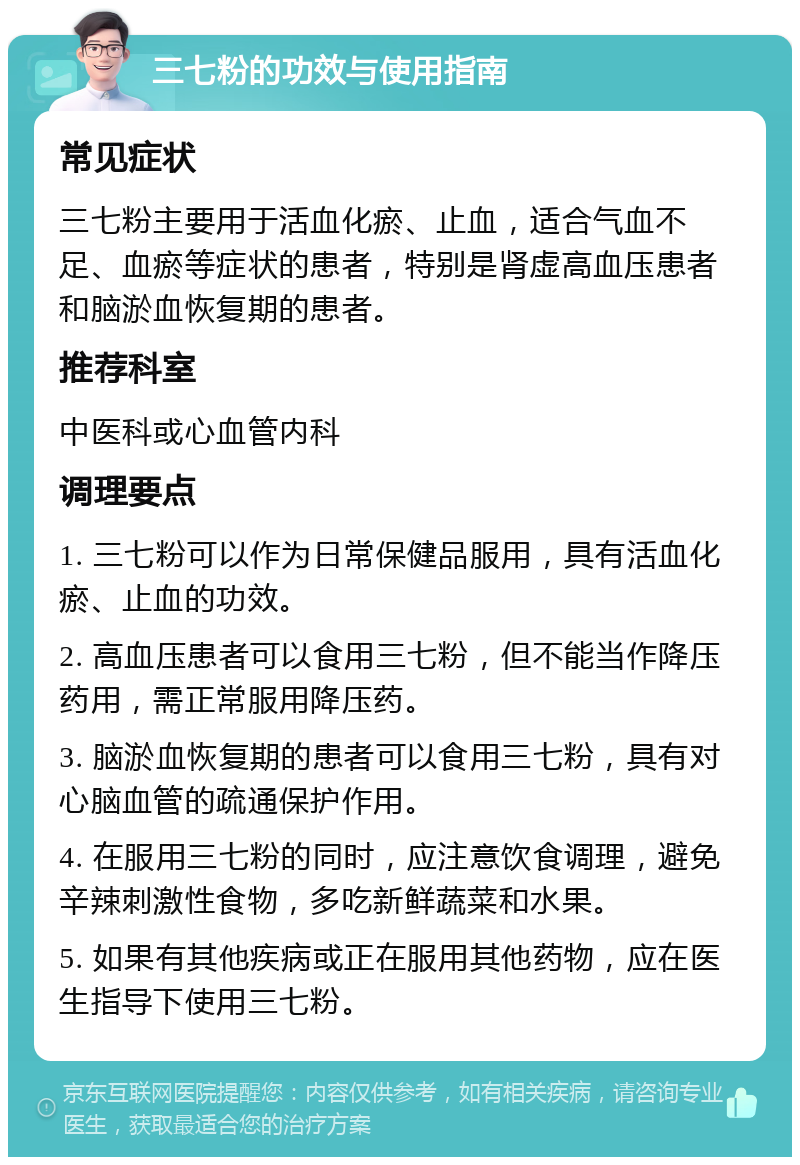 三七粉的功效与使用指南 常见症状 三七粉主要用于活血化瘀、止血，适合气血不足、血瘀等症状的患者，特别是肾虚高血压患者和脑淤血恢复期的患者。 推荐科室 中医科或心血管内科 调理要点 1. 三七粉可以作为日常保健品服用，具有活血化瘀、止血的功效。 2. 高血压患者可以食用三七粉，但不能当作降压药用，需正常服用降压药。 3. 脑淤血恢复期的患者可以食用三七粉，具有对心脑血管的疏通保护作用。 4. 在服用三七粉的同时，应注意饮食调理，避免辛辣刺激性食物，多吃新鲜蔬菜和水果。 5. 如果有其他疾病或正在服用其他药物，应在医生指导下使用三七粉。