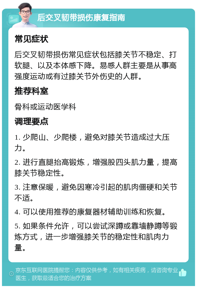 后交叉韧带损伤康复指南 常见症状 后交叉韧带损伤常见症状包括膝关节不稳定、打软腿、以及本体感下降。易感人群主要是从事高强度运动或有过膝关节外伤史的人群。 推荐科室 骨科或运动医学科 调理要点 1. 少爬山、少爬楼，避免对膝关节造成过大压力。 2. 进行直腿抬高锻炼，增强股四头肌力量，提高膝关节稳定性。 3. 注意保暖，避免因寒冷引起的肌肉僵硬和关节不适。 4. 可以使用推荐的康复器材辅助训练和恢复。 5. 如果条件允许，可以尝试深蹲或靠墙静蹲等锻炼方式，进一步增强膝关节的稳定性和肌肉力量。