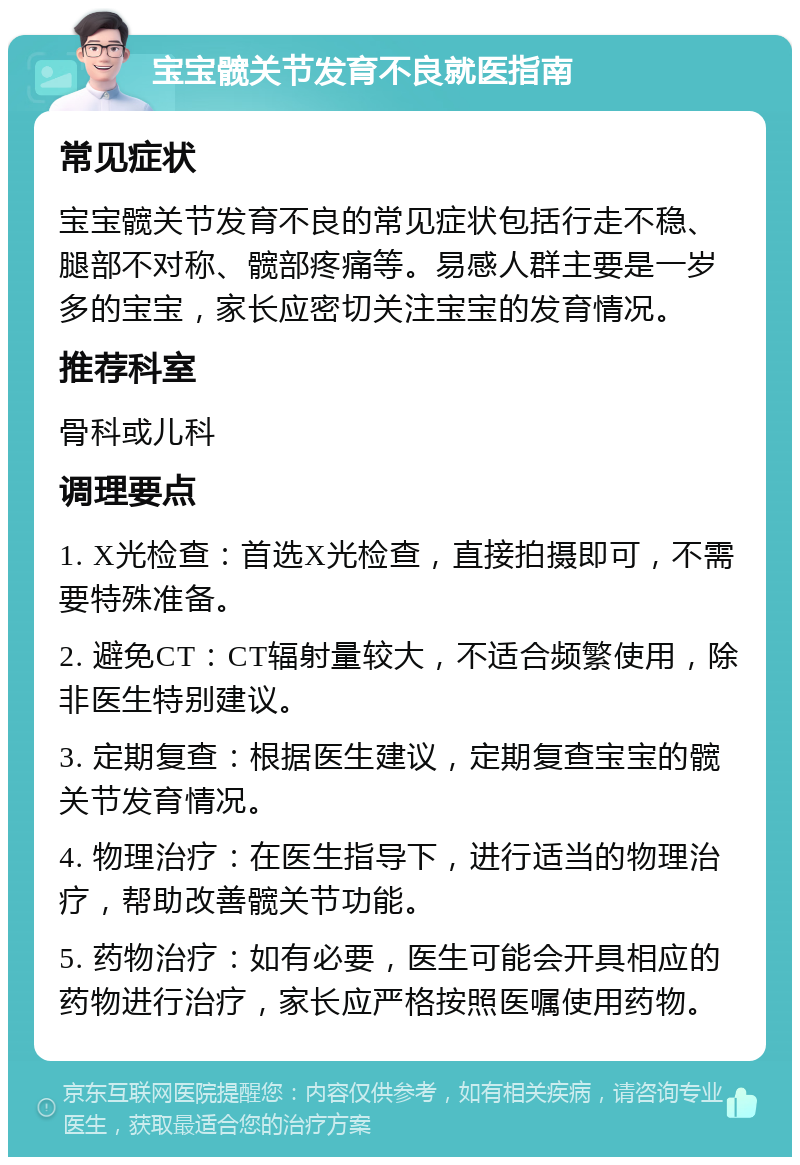 宝宝髋关节发育不良就医指南 常见症状 宝宝髋关节发育不良的常见症状包括行走不稳、腿部不对称、髋部疼痛等。易感人群主要是一岁多的宝宝，家长应密切关注宝宝的发育情况。 推荐科室 骨科或儿科 调理要点 1. X光检查：首选X光检查，直接拍摄即可，不需要特殊准备。 2. 避免CT：CT辐射量较大，不适合频繁使用，除非医生特别建议。 3. 定期复查：根据医生建议，定期复查宝宝的髋关节发育情况。 4. 物理治疗：在医生指导下，进行适当的物理治疗，帮助改善髋关节功能。 5. 药物治疗：如有必要，医生可能会开具相应的药物进行治疗，家长应严格按照医嘱使用药物。