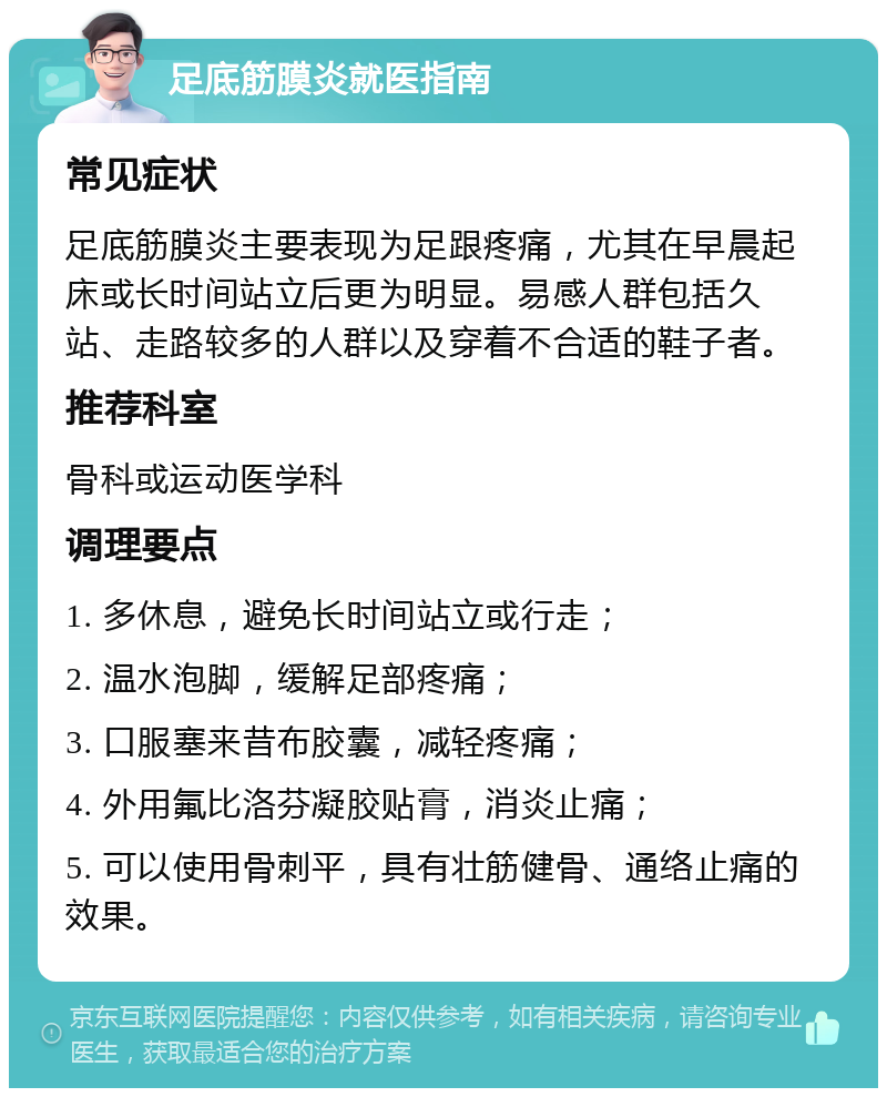 足底筋膜炎就医指南 常见症状 足底筋膜炎主要表现为足跟疼痛，尤其在早晨起床或长时间站立后更为明显。易感人群包括久站、走路较多的人群以及穿着不合适的鞋子者。 推荐科室 骨科或运动医学科 调理要点 1. 多休息，避免长时间站立或行走； 2. 温水泡脚，缓解足部疼痛； 3. 口服塞来昔布胶囊，减轻疼痛； 4. 外用氟比洛芬凝胶贴膏，消炎止痛； 5. 可以使用骨刺平，具有壮筋健骨、通络止痛的效果。