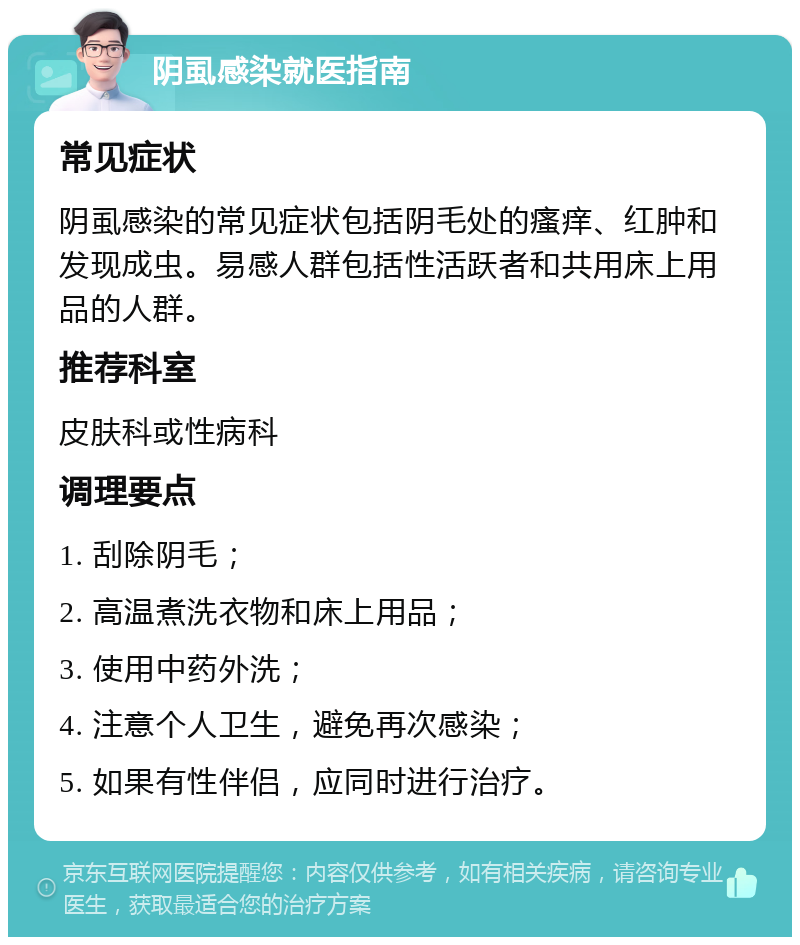 阴虱感染就医指南 常见症状 阴虱感染的常见症状包括阴毛处的瘙痒、红肿和发现成虫。易感人群包括性活跃者和共用床上用品的人群。 推荐科室 皮肤科或性病科 调理要点 1. 刮除阴毛； 2. 高温煮洗衣物和床上用品； 3. 使用中药外洗； 4. 注意个人卫生，避免再次感染； 5. 如果有性伴侣，应同时进行治疗。