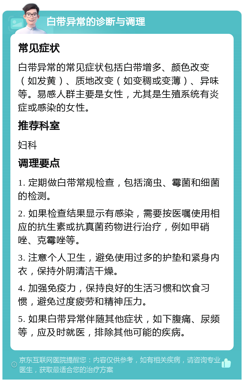 白带异常的诊断与调理 常见症状 白带异常的常见症状包括白带增多、颜色改变（如发黄）、质地改变（如变稠或变薄）、异味等。易感人群主要是女性，尤其是生殖系统有炎症或感染的女性。 推荐科室 妇科 调理要点 1. 定期做白带常规检查，包括滴虫、霉菌和细菌的检测。 2. 如果检查结果显示有感染，需要按医嘱使用相应的抗生素或抗真菌药物进行治疗，例如甲硝唑、克霉唑等。 3. 注意个人卫生，避免使用过多的护垫和紧身内衣，保持外阴清洁干燥。 4. 加强免疫力，保持良好的生活习惯和饮食习惯，避免过度疲劳和精神压力。 5. 如果白带异常伴随其他症状，如下腹痛、尿频等，应及时就医，排除其他可能的疾病。