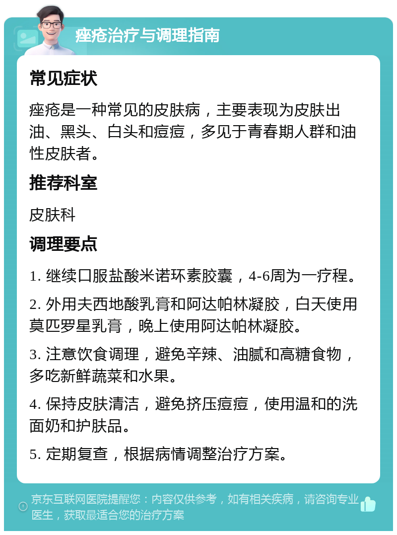 痤疮治疗与调理指南 常见症状 痤疮是一种常见的皮肤病，主要表现为皮肤出油、黑头、白头和痘痘，多见于青春期人群和油性皮肤者。 推荐科室 皮肤科 调理要点 1. 继续口服盐酸米诺环素胶囊，4-6周为一疗程。 2. 外用夫西地酸乳膏和阿达帕林凝胶，白天使用莫匹罗星乳膏，晚上使用阿达帕林凝胶。 3. 注意饮食调理，避免辛辣、油腻和高糖食物，多吃新鲜蔬菜和水果。 4. 保持皮肤清洁，避免挤压痘痘，使用温和的洗面奶和护肤品。 5. 定期复查，根据病情调整治疗方案。