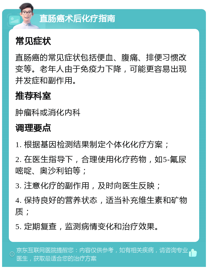 直肠癌术后化疗指南 常见症状 直肠癌的常见症状包括便血、腹痛、排便习惯改变等。老年人由于免疫力下降，可能更容易出现并发症和副作用。 推荐科室 肿瘤科或消化内科 调理要点 1. 根据基因检测结果制定个体化化疗方案； 2. 在医生指导下，合理使用化疗药物，如5-氟尿嘧啶、奥沙利铂等； 3. 注意化疗的副作用，及时向医生反映； 4. 保持良好的营养状态，适当补充维生素和矿物质； 5. 定期复查，监测病情变化和治疗效果。