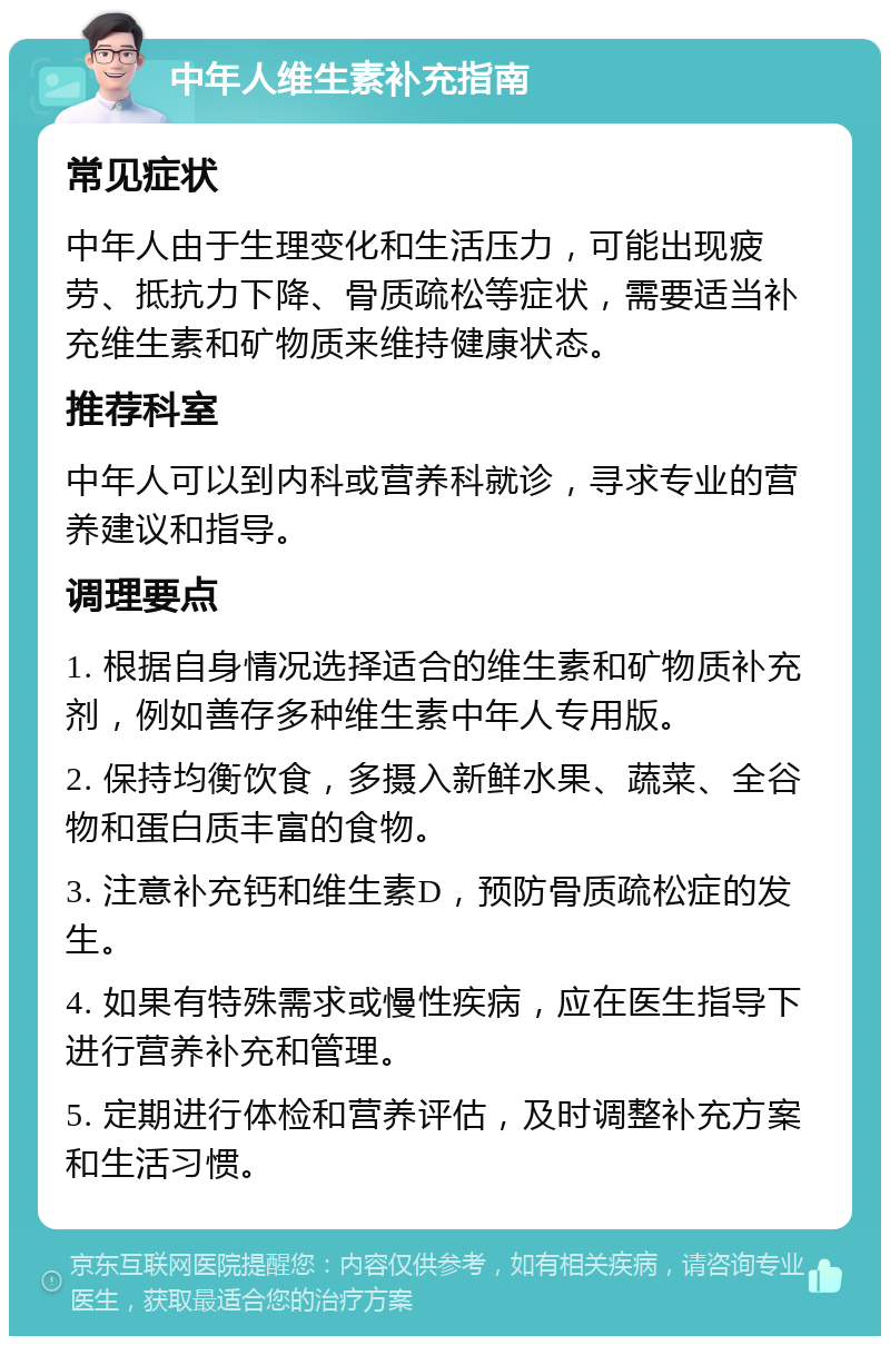 中年人维生素补充指南 常见症状 中年人由于生理变化和生活压力，可能出现疲劳、抵抗力下降、骨质疏松等症状，需要适当补充维生素和矿物质来维持健康状态。 推荐科室 中年人可以到内科或营养科就诊，寻求专业的营养建议和指导。 调理要点 1. 根据自身情况选择适合的维生素和矿物质补充剂，例如善存多种维生素中年人专用版。 2. 保持均衡饮食，多摄入新鲜水果、蔬菜、全谷物和蛋白质丰富的食物。 3. 注意补充钙和维生素D，预防骨质疏松症的发生。 4. 如果有特殊需求或慢性疾病，应在医生指导下进行营养补充和管理。 5. 定期进行体检和营养评估，及时调整补充方案和生活习惯。