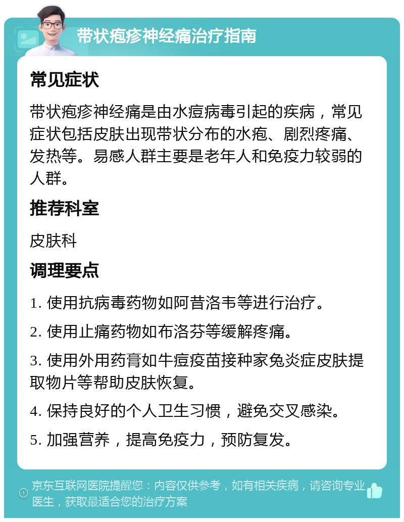 带状疱疹神经痛治疗指南 常见症状 带状疱疹神经痛是由水痘病毒引起的疾病，常见症状包括皮肤出现带状分布的水疱、剧烈疼痛、发热等。易感人群主要是老年人和免疫力较弱的人群。 推荐科室 皮肤科 调理要点 1. 使用抗病毒药物如阿昔洛韦等进行治疗。 2. 使用止痛药物如布洛芬等缓解疼痛。 3. 使用外用药膏如牛痘疫苗接种家兔炎症皮肤提取物片等帮助皮肤恢复。 4. 保持良好的个人卫生习惯，避免交叉感染。 5. 加强营养，提高免疫力，预防复发。