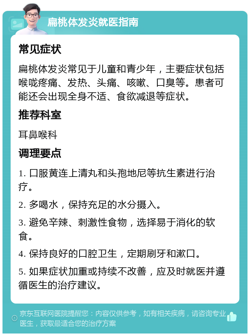 扁桃体发炎就医指南 常见症状 扁桃体发炎常见于儿童和青少年，主要症状包括喉咙疼痛、发热、头痛、咳嗽、口臭等。患者可能还会出现全身不适、食欲减退等症状。 推荐科室 耳鼻喉科 调理要点 1. 口服黄连上清丸和头孢地尼等抗生素进行治疗。 2. 多喝水，保持充足的水分摄入。 3. 避免辛辣、刺激性食物，选择易于消化的软食。 4. 保持良好的口腔卫生，定期刷牙和漱口。 5. 如果症状加重或持续不改善，应及时就医并遵循医生的治疗建议。