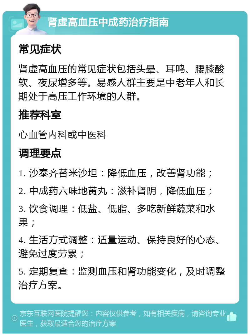 肾虚高血压中成药治疗指南 常见症状 肾虚高血压的常见症状包括头晕、耳鸣、腰膝酸软、夜尿增多等。易感人群主要是中老年人和长期处于高压工作环境的人群。 推荐科室 心血管内科或中医科 调理要点 1. 沙泰齐替米沙坦：降低血压，改善肾功能； 2. 中成药六味地黄丸：滋补肾阴，降低血压； 3. 饮食调理：低盐、低脂、多吃新鲜蔬菜和水果； 4. 生活方式调整：适量运动、保持良好的心态、避免过度劳累； 5. 定期复查：监测血压和肾功能变化，及时调整治疗方案。