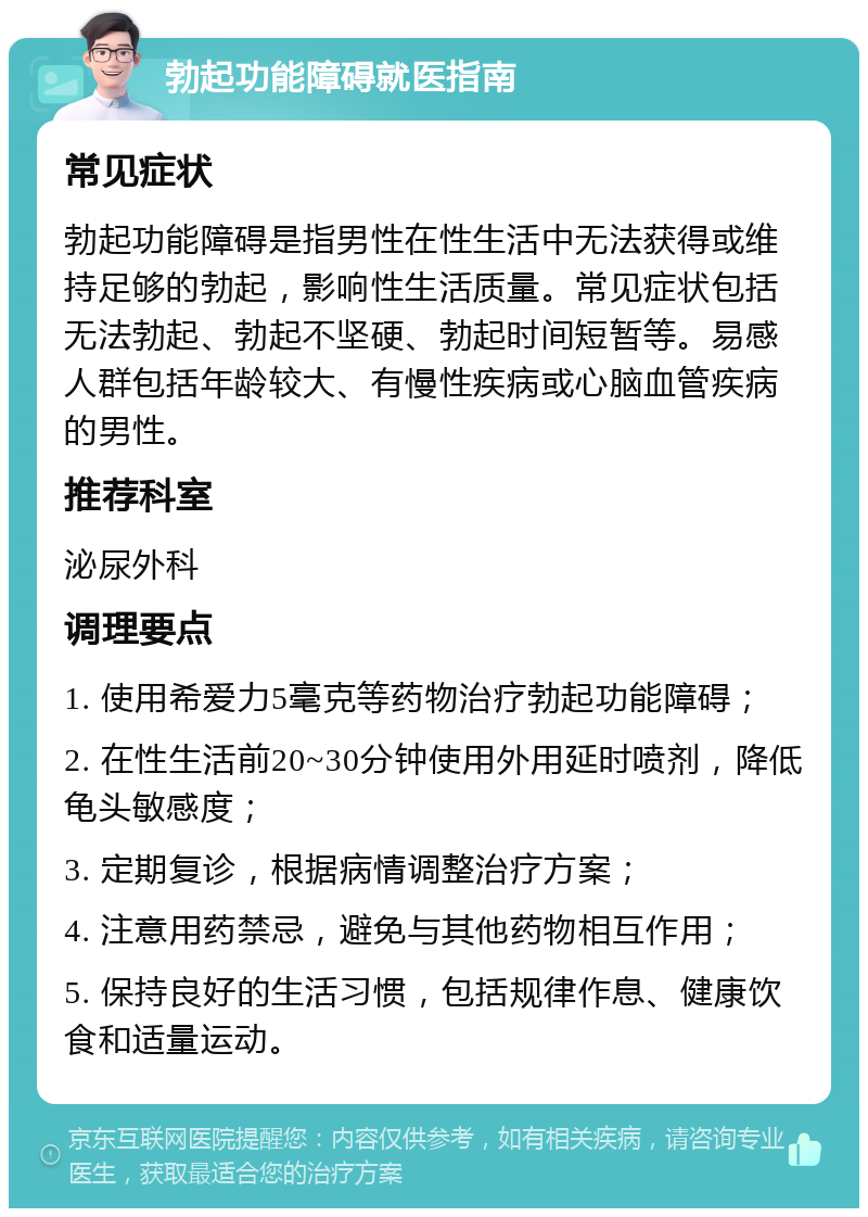 勃起功能障碍就医指南 常见症状 勃起功能障碍是指男性在性生活中无法获得或维持足够的勃起，影响性生活质量。常见症状包括无法勃起、勃起不坚硬、勃起时间短暂等。易感人群包括年龄较大、有慢性疾病或心脑血管疾病的男性。 推荐科室 泌尿外科 调理要点 1. 使用希爱力5毫克等药物治疗勃起功能障碍； 2. 在性生活前20~30分钟使用外用延时喷剂，降低龟头敏感度； 3. 定期复诊，根据病情调整治疗方案； 4. 注意用药禁忌，避免与其他药物相互作用； 5. 保持良好的生活习惯，包括规律作息、健康饮食和适量运动。