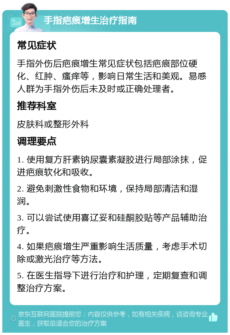 手指疤痕增生治疗指南 常见症状 手指外伤后疤痕增生常见症状包括疤痕部位硬化、红肿、瘙痒等，影响日常生活和美观。易感人群为手指外伤后未及时或正确处理者。 推荐科室 皮肤科或整形外科 调理要点 1. 使用复方肝素钠尿囊素凝胶进行局部涂抹，促进疤痕软化和吸收。 2. 避免刺激性食物和环境，保持局部清洁和湿润。 3. 可以尝试使用喜辽妥和硅酮胶贴等产品辅助治疗。 4. 如果疤痕增生严重影响生活质量，考虑手术切除或激光治疗等方法。 5. 在医生指导下进行治疗和护理，定期复查和调整治疗方案。