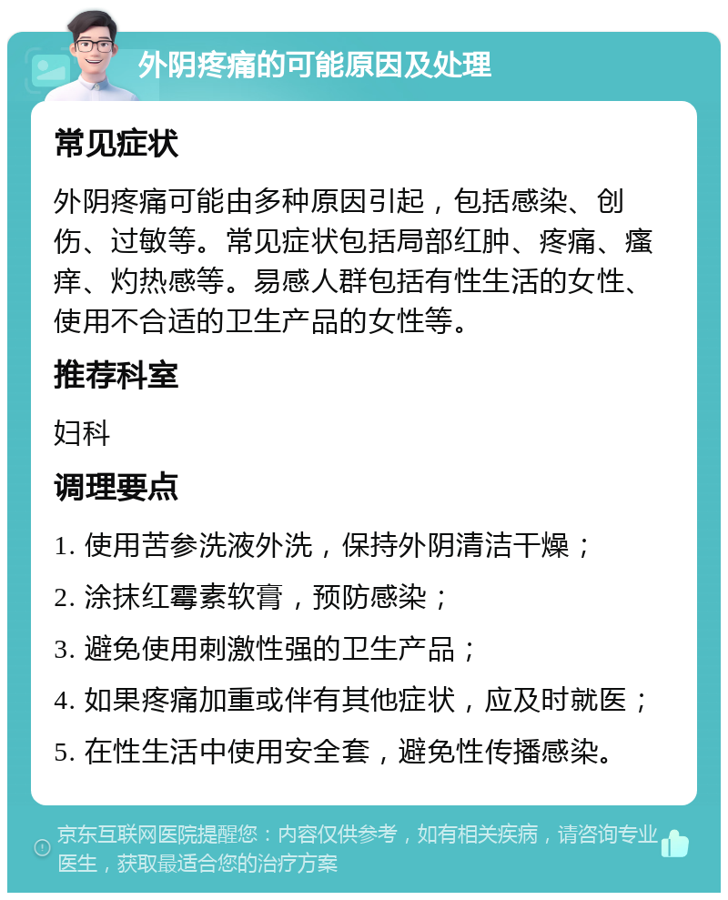 外阴疼痛的可能原因及处理 常见症状 外阴疼痛可能由多种原因引起，包括感染、创伤、过敏等。常见症状包括局部红肿、疼痛、瘙痒、灼热感等。易感人群包括有性生活的女性、使用不合适的卫生产品的女性等。 推荐科室 妇科 调理要点 1. 使用苦参洗液外洗，保持外阴清洁干燥； 2. 涂抹红霉素软膏，预防感染； 3. 避免使用刺激性强的卫生产品； 4. 如果疼痛加重或伴有其他症状，应及时就医； 5. 在性生活中使用安全套，避免性传播感染。