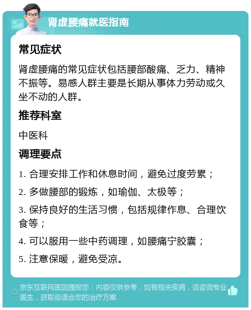 肾虚腰痛就医指南 常见症状 肾虚腰痛的常见症状包括腰部酸痛、乏力、精神不振等。易感人群主要是长期从事体力劳动或久坐不动的人群。 推荐科室 中医科 调理要点 1. 合理安排工作和休息时间，避免过度劳累； 2. 多做腰部的锻炼，如瑜伽、太极等； 3. 保持良好的生活习惯，包括规律作息、合理饮食等； 4. 可以服用一些中药调理，如腰痛宁胶囊； 5. 注意保暖，避免受凉。