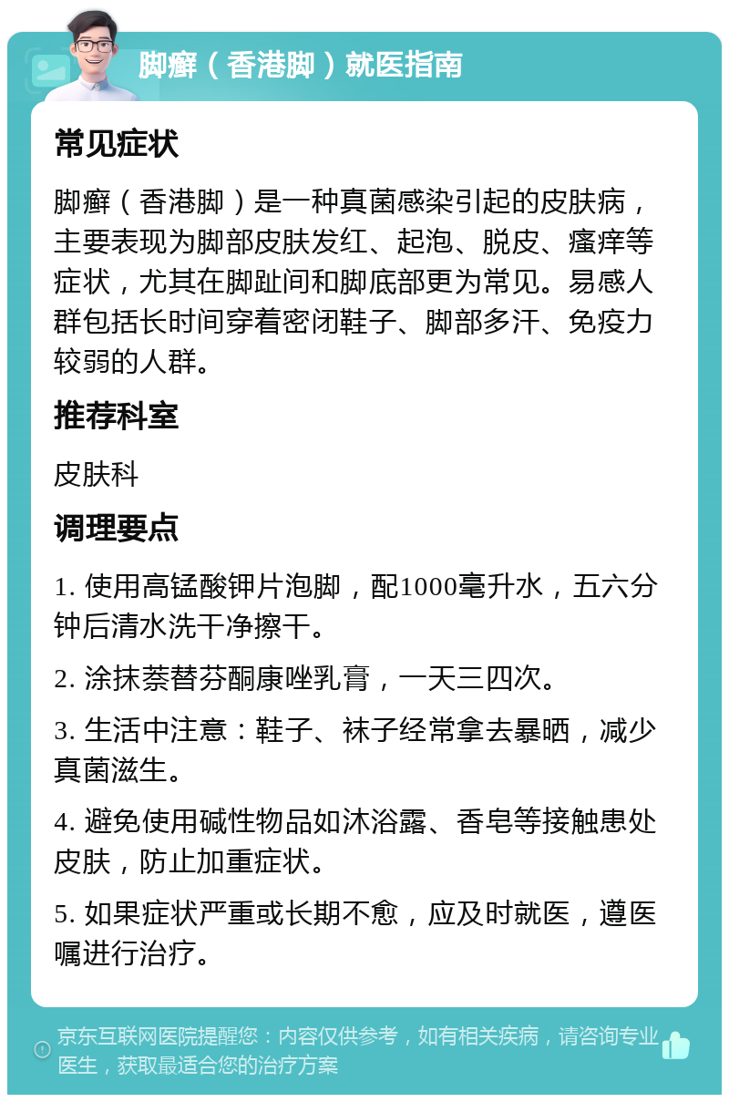 脚癣（香港脚）就医指南 常见症状 脚癣（香港脚）是一种真菌感染引起的皮肤病，主要表现为脚部皮肤发红、起泡、脱皮、瘙痒等症状，尤其在脚趾间和脚底部更为常见。易感人群包括长时间穿着密闭鞋子、脚部多汗、免疫力较弱的人群。 推荐科室 皮肤科 调理要点 1. 使用高锰酸钾片泡脚，配1000毫升水，五六分钟后清水洗干净擦干。 2. 涂抹萘替芬酮康唑乳膏，一天三四次。 3. 生活中注意：鞋子、袜子经常拿去暴晒，减少真菌滋生。 4. 避免使用碱性物品如沐浴露、香皂等接触患处皮肤，防止加重症状。 5. 如果症状严重或长期不愈，应及时就医，遵医嘱进行治疗。