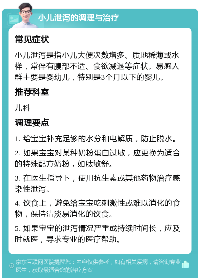 小儿泄泻的调理与治疗 常见症状 小儿泄泻是指小儿大便次数增多、质地稀薄或水样，常伴有腹部不适、食欲减退等症状。易感人群主要是婴幼儿，特别是3个月以下的婴儿。 推荐科室 儿科 调理要点 1. 给宝宝补充足够的水分和电解质，防止脱水。 2. 如果宝宝对某种奶粉蛋白过敏，应更换为适合的特殊配方奶粉，如肽敏舒。 3. 在医生指导下，使用抗生素或其他药物治疗感染性泄泻。 4. 饮食上，避免给宝宝吃刺激性或难以消化的食物，保持清淡易消化的饮食。 5. 如果宝宝的泄泻情况严重或持续时间长，应及时就医，寻求专业的医疗帮助。