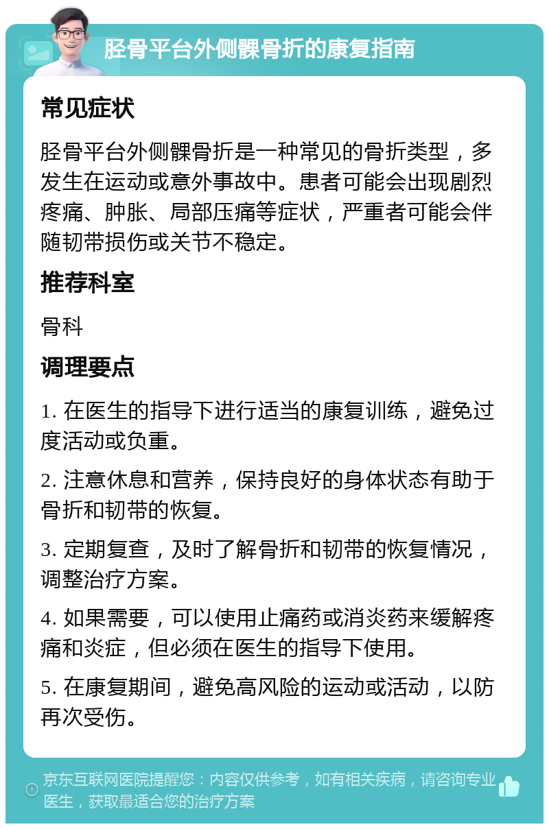 胫骨平台外侧髁骨折的康复指南 常见症状 胫骨平台外侧髁骨折是一种常见的骨折类型，多发生在运动或意外事故中。患者可能会出现剧烈疼痛、肿胀、局部压痛等症状，严重者可能会伴随韧带损伤或关节不稳定。 推荐科室 骨科 调理要点 1. 在医生的指导下进行适当的康复训练，避免过度活动或负重。 2. 注意休息和营养，保持良好的身体状态有助于骨折和韧带的恢复。 3. 定期复查，及时了解骨折和韧带的恢复情况，调整治疗方案。 4. 如果需要，可以使用止痛药或消炎药来缓解疼痛和炎症，但必须在医生的指导下使用。 5. 在康复期间，避免高风险的运动或活动，以防再次受伤。