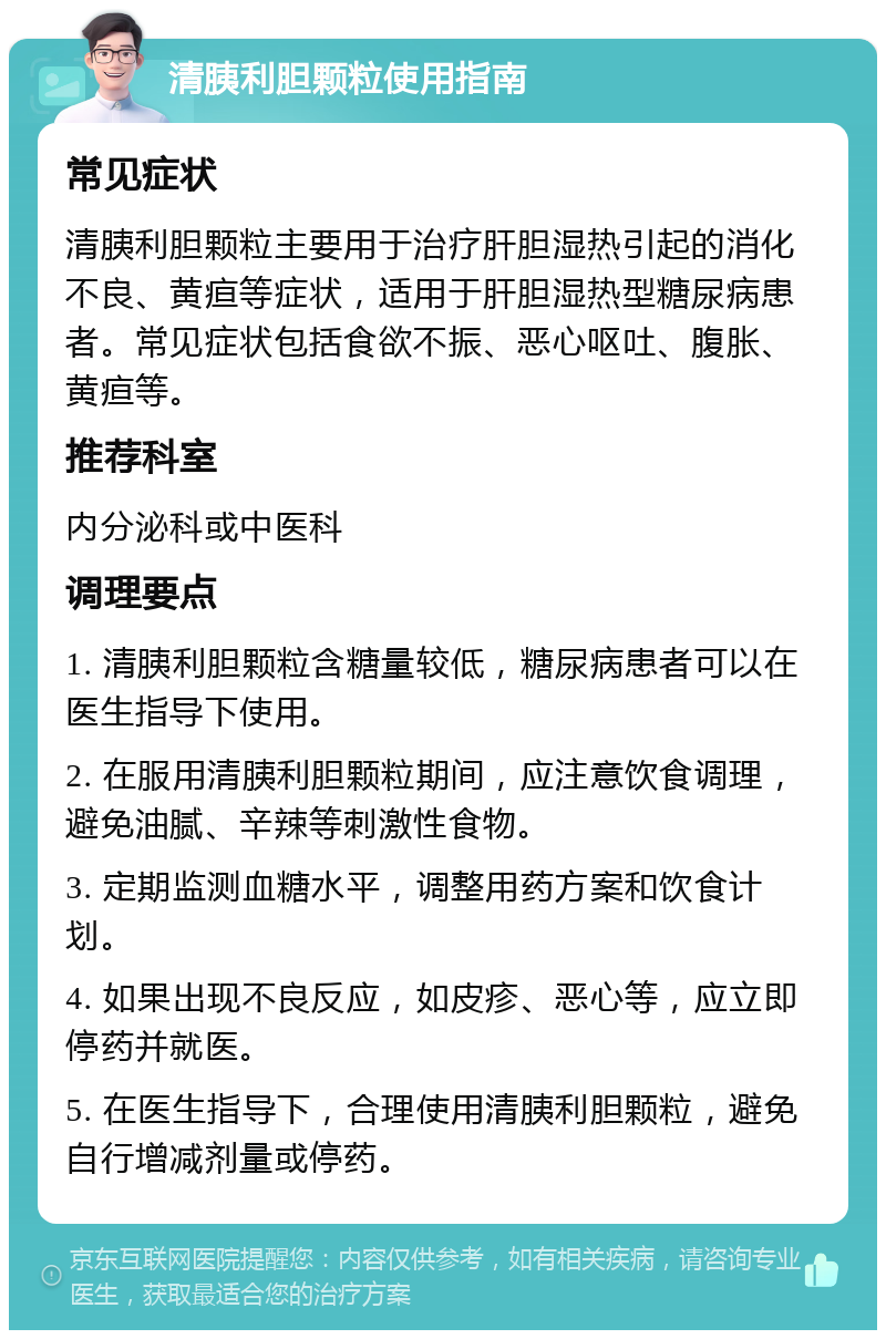 清胰利胆颗粒使用指南 常见症状 清胰利胆颗粒主要用于治疗肝胆湿热引起的消化不良、黄疸等症状，适用于肝胆湿热型糖尿病患者。常见症状包括食欲不振、恶心呕吐、腹胀、黄疸等。 推荐科室 内分泌科或中医科 调理要点 1. 清胰利胆颗粒含糖量较低，糖尿病患者可以在医生指导下使用。 2. 在服用清胰利胆颗粒期间，应注意饮食调理，避免油腻、辛辣等刺激性食物。 3. 定期监测血糖水平，调整用药方案和饮食计划。 4. 如果出现不良反应，如皮疹、恶心等，应立即停药并就医。 5. 在医生指导下，合理使用清胰利胆颗粒，避免自行增减剂量或停药。