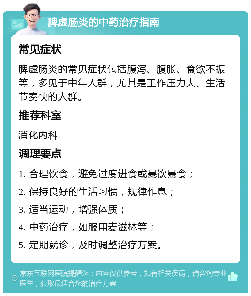 脾虚肠炎的中药治疗指南 常见症状 脾虚肠炎的常见症状包括腹泻、腹胀、食欲不振等，多见于中年人群，尤其是工作压力大、生活节奏快的人群。 推荐科室 消化内科 调理要点 1. 合理饮食，避免过度进食或暴饮暴食； 2. 保持良好的生活习惯，规律作息； 3. 适当运动，增强体质； 4. 中药治疗，如服用麦滋林等； 5. 定期就诊，及时调整治疗方案。