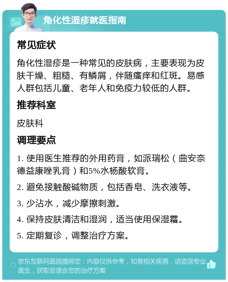 角化性湿疹就医指南 常见症状 角化性湿疹是一种常见的皮肤病，主要表现为皮肤干燥、粗糙、有鳞屑，伴随瘙痒和红斑。易感人群包括儿童、老年人和免疫力较低的人群。 推荐科室 皮肤科 调理要点 1. 使用医生推荐的外用药膏，如派瑞松（曲安奈德益康唑乳膏）和5%水杨酸软膏。 2. 避免接触酸碱物质，包括香皂、洗衣液等。 3. 少沾水，减少摩擦刺激。 4. 保持皮肤清洁和湿润，适当使用保湿霜。 5. 定期复诊，调整治疗方案。