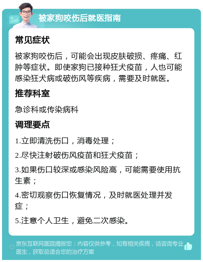 被家狗咬伤后就医指南 常见症状 被家狗咬伤后，可能会出现皮肤破损、疼痛、红肿等症状。即使家狗已接种狂犬疫苗，人也可能感染狂犬病或破伤风等疾病，需要及时就医。 推荐科室 急诊科或传染病科 调理要点 1.立即清洗伤口，消毒处理； 2.尽快注射破伤风疫苗和狂犬疫苗； 3.如果伤口较深或感染风险高，可能需要使用抗生素； 4.密切观察伤口恢复情况，及时就医处理并发症； 5.注意个人卫生，避免二次感染。