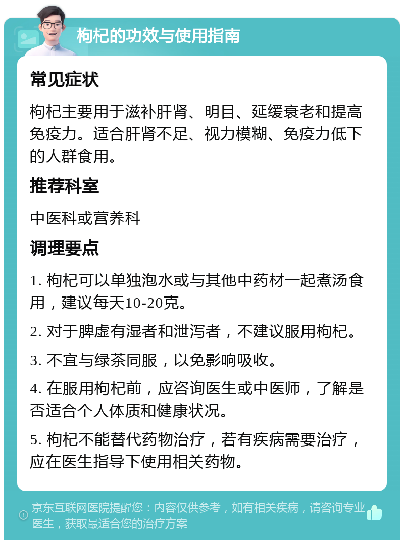 枸杞的功效与使用指南 常见症状 枸杞主要用于滋补肝肾、明目、延缓衰老和提高免疫力。适合肝肾不足、视力模糊、免疫力低下的人群食用。 推荐科室 中医科或营养科 调理要点 1. 枸杞可以单独泡水或与其他中药材一起煮汤食用，建议每天10-20克。 2. 对于脾虚有湿者和泄泻者，不建议服用枸杞。 3. 不宜与绿茶同服，以免影响吸收。 4. 在服用枸杞前，应咨询医生或中医师，了解是否适合个人体质和健康状况。 5. 枸杞不能替代药物治疗，若有疾病需要治疗，应在医生指导下使用相关药物。