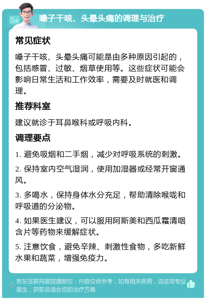 嗓子干咳、头晕头痛的调理与治疗 常见症状 嗓子干咳、头晕头痛可能是由多种原因引起的，包括感冒、过敏、烟草使用等。这些症状可能会影响日常生活和工作效率，需要及时就医和调理。 推荐科室 建议就诊于耳鼻喉科或呼吸内科。 调理要点 1. 避免吸烟和二手烟，减少对呼吸系统的刺激。 2. 保持室内空气湿润，使用加湿器或经常开窗通风。 3. 多喝水，保持身体水分充足，帮助清除喉咙和呼吸道的分泌物。 4. 如果医生建议，可以服用阿斯美和西瓜霜清咽含片等药物来缓解症状。 5. 注意饮食，避免辛辣、刺激性食物，多吃新鲜水果和蔬菜，增强免疫力。