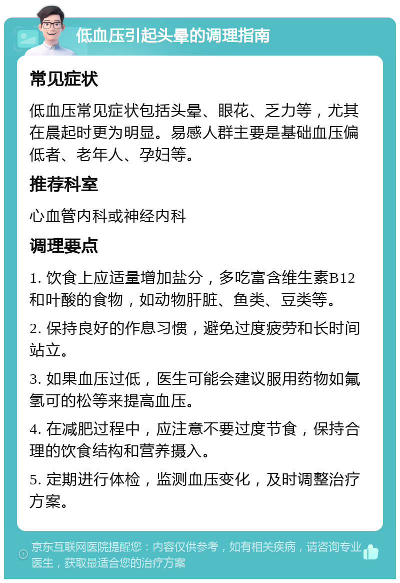 低血压引起头晕的调理指南 常见症状 低血压常见症状包括头晕、眼花、乏力等，尤其在晨起时更为明显。易感人群主要是基础血压偏低者、老年人、孕妇等。 推荐科室 心血管内科或神经内科 调理要点 1. 饮食上应适量增加盐分，多吃富含维生素B12和叶酸的食物，如动物肝脏、鱼类、豆类等。 2. 保持良好的作息习惯，避免过度疲劳和长时间站立。 3. 如果血压过低，医生可能会建议服用药物如氟氢可的松等来提高血压。 4. 在减肥过程中，应注意不要过度节食，保持合理的饮食结构和营养摄入。 5. 定期进行体检，监测血压变化，及时调整治疗方案。