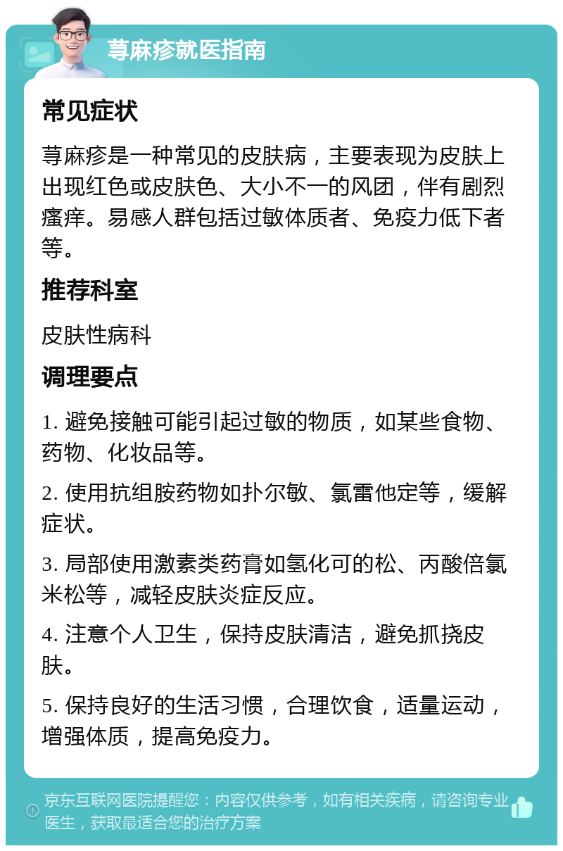 荨麻疹就医指南 常见症状 荨麻疹是一种常见的皮肤病，主要表现为皮肤上出现红色或皮肤色、大小不一的风团，伴有剧烈瘙痒。易感人群包括过敏体质者、免疫力低下者等。 推荐科室 皮肤性病科 调理要点 1. 避免接触可能引起过敏的物质，如某些食物、药物、化妆品等。 2. 使用抗组胺药物如扑尔敏、氯雷他定等，缓解症状。 3. 局部使用激素类药膏如氢化可的松、丙酸倍氯米松等，减轻皮肤炎症反应。 4. 注意个人卫生，保持皮肤清洁，避免抓挠皮肤。 5. 保持良好的生活习惯，合理饮食，适量运动，增强体质，提高免疫力。