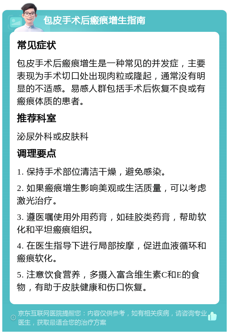 包皮手术后瘢痕增生指南 常见症状 包皮手术后瘢痕增生是一种常见的并发症，主要表现为手术切口处出现肉粒或隆起，通常没有明显的不适感。易感人群包括手术后恢复不良或有瘢痕体质的患者。 推荐科室 泌尿外科或皮肤科 调理要点 1. 保持手术部位清洁干燥，避免感染。 2. 如果瘢痕增生影响美观或生活质量，可以考虑激光治疗。 3. 遵医嘱使用外用药膏，如硅胶类药膏，帮助软化和平坦瘢痕组织。 4. 在医生指导下进行局部按摩，促进血液循环和瘢痕软化。 5. 注意饮食营养，多摄入富含维生素C和E的食物，有助于皮肤健康和伤口恢复。