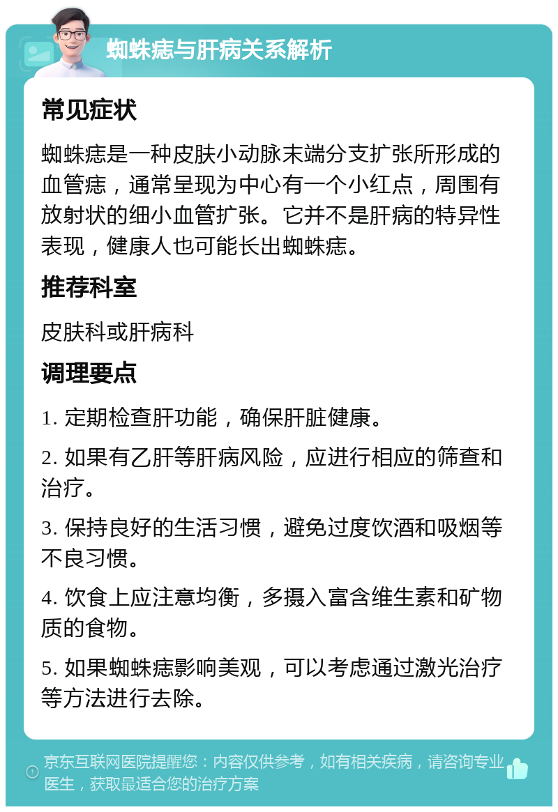 蜘蛛痣与肝病关系解析 常见症状 蜘蛛痣是一种皮肤小动脉末端分支扩张所形成的血管痣，通常呈现为中心有一个小红点，周围有放射状的细小血管扩张。它并不是肝病的特异性表现，健康人也可能长出蜘蛛痣。 推荐科室 皮肤科或肝病科 调理要点 1. 定期检查肝功能，确保肝脏健康。 2. 如果有乙肝等肝病风险，应进行相应的筛查和治疗。 3. 保持良好的生活习惯，避免过度饮酒和吸烟等不良习惯。 4. 饮食上应注意均衡，多摄入富含维生素和矿物质的食物。 5. 如果蜘蛛痣影响美观，可以考虑通过激光治疗等方法进行去除。