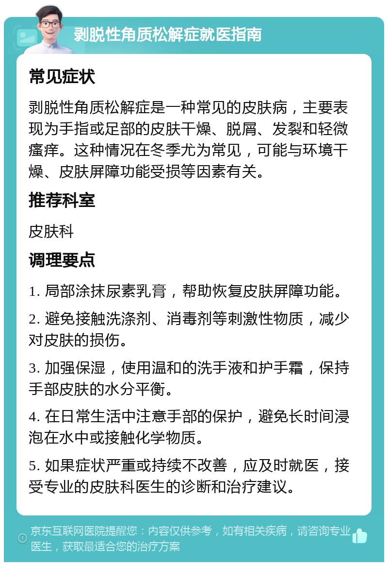 剥脱性角质松解症就医指南 常见症状 剥脱性角质松解症是一种常见的皮肤病，主要表现为手指或足部的皮肤干燥、脱屑、发裂和轻微瘙痒。这种情况在冬季尤为常见，可能与环境干燥、皮肤屏障功能受损等因素有关。 推荐科室 皮肤科 调理要点 1. 局部涂抹尿素乳膏，帮助恢复皮肤屏障功能。 2. 避免接触洗涤剂、消毒剂等刺激性物质，减少对皮肤的损伤。 3. 加强保湿，使用温和的洗手液和护手霜，保持手部皮肤的水分平衡。 4. 在日常生活中注意手部的保护，避免长时间浸泡在水中或接触化学物质。 5. 如果症状严重或持续不改善，应及时就医，接受专业的皮肤科医生的诊断和治疗建议。