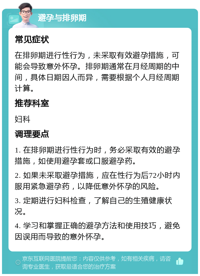 避孕与排卵期 常见症状 在排卵期进行性行为，未采取有效避孕措施，可能会导致意外怀孕。排卵期通常在月经周期的中间，具体日期因人而异，需要根据个人月经周期计算。 推荐科室 妇科 调理要点 1. 在排卵期进行性行为时，务必采取有效的避孕措施，如使用避孕套或口服避孕药。 2. 如果未采取避孕措施，应在性行为后72小时内服用紧急避孕药，以降低意外怀孕的风险。 3. 定期进行妇科检查，了解自己的生殖健康状况。 4. 学习和掌握正确的避孕方法和使用技巧，避免因误用而导致的意外怀孕。