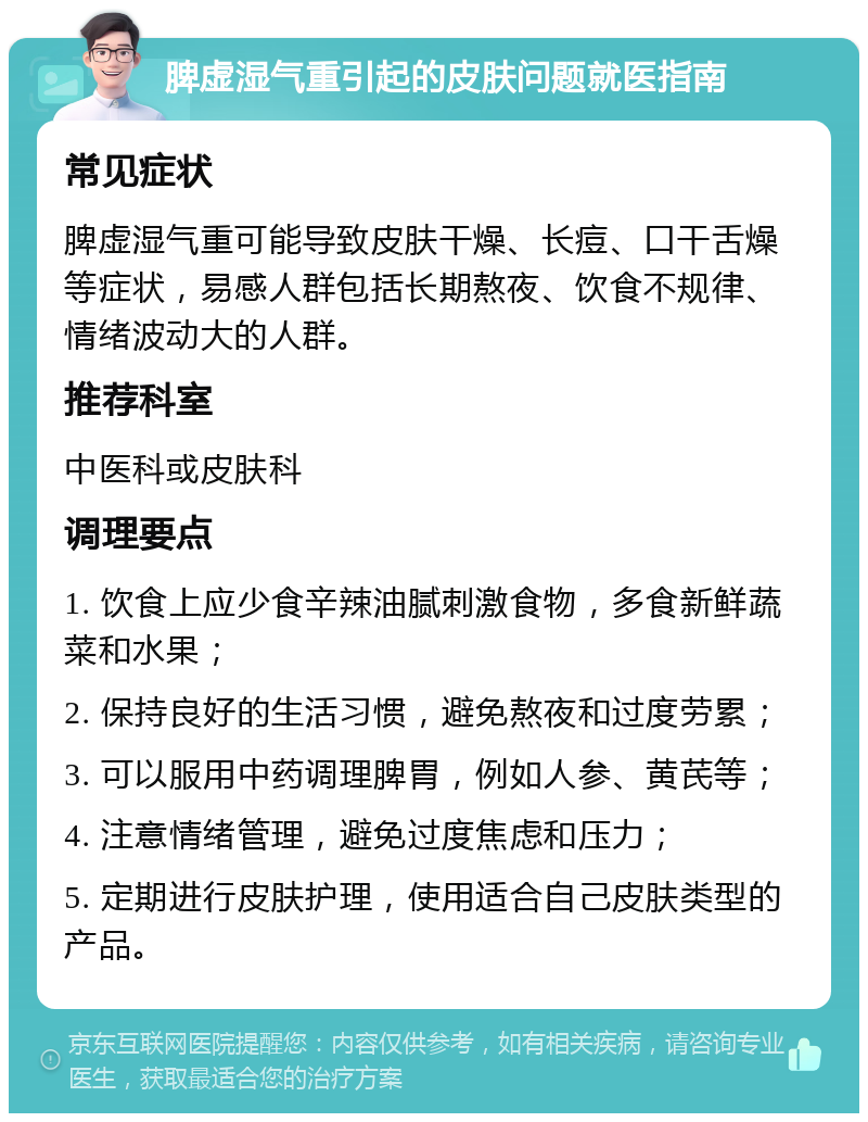 脾虚湿气重引起的皮肤问题就医指南 常见症状 脾虚湿气重可能导致皮肤干燥、长痘、口干舌燥等症状，易感人群包括长期熬夜、饮食不规律、情绪波动大的人群。 推荐科室 中医科或皮肤科 调理要点 1. 饮食上应少食辛辣油腻刺激食物，多食新鲜蔬菜和水果； 2. 保持良好的生活习惯，避免熬夜和过度劳累； 3. 可以服用中药调理脾胃，例如人参、黄芪等； 4. 注意情绪管理，避免过度焦虑和压力； 5. 定期进行皮肤护理，使用适合自己皮肤类型的产品。