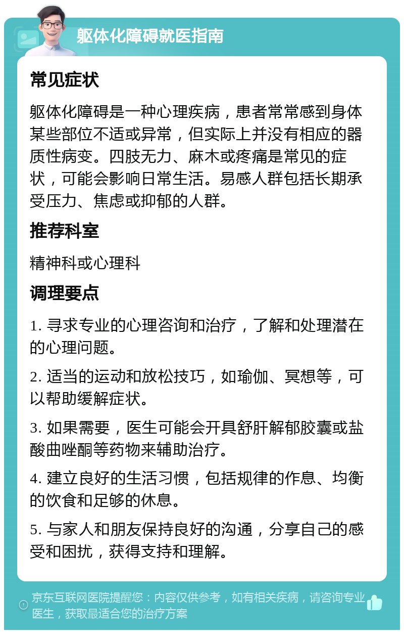 躯体化障碍就医指南 常见症状 躯体化障碍是一种心理疾病，患者常常感到身体某些部位不适或异常，但实际上并没有相应的器质性病变。四肢无力、麻木或疼痛是常见的症状，可能会影响日常生活。易感人群包括长期承受压力、焦虑或抑郁的人群。 推荐科室 精神科或心理科 调理要点 1. 寻求专业的心理咨询和治疗，了解和处理潜在的心理问题。 2. 适当的运动和放松技巧，如瑜伽、冥想等，可以帮助缓解症状。 3. 如果需要，医生可能会开具舒肝解郁胶囊或盐酸曲唑酮等药物来辅助治疗。 4. 建立良好的生活习惯，包括规律的作息、均衡的饮食和足够的休息。 5. 与家人和朋友保持良好的沟通，分享自己的感受和困扰，获得支持和理解。