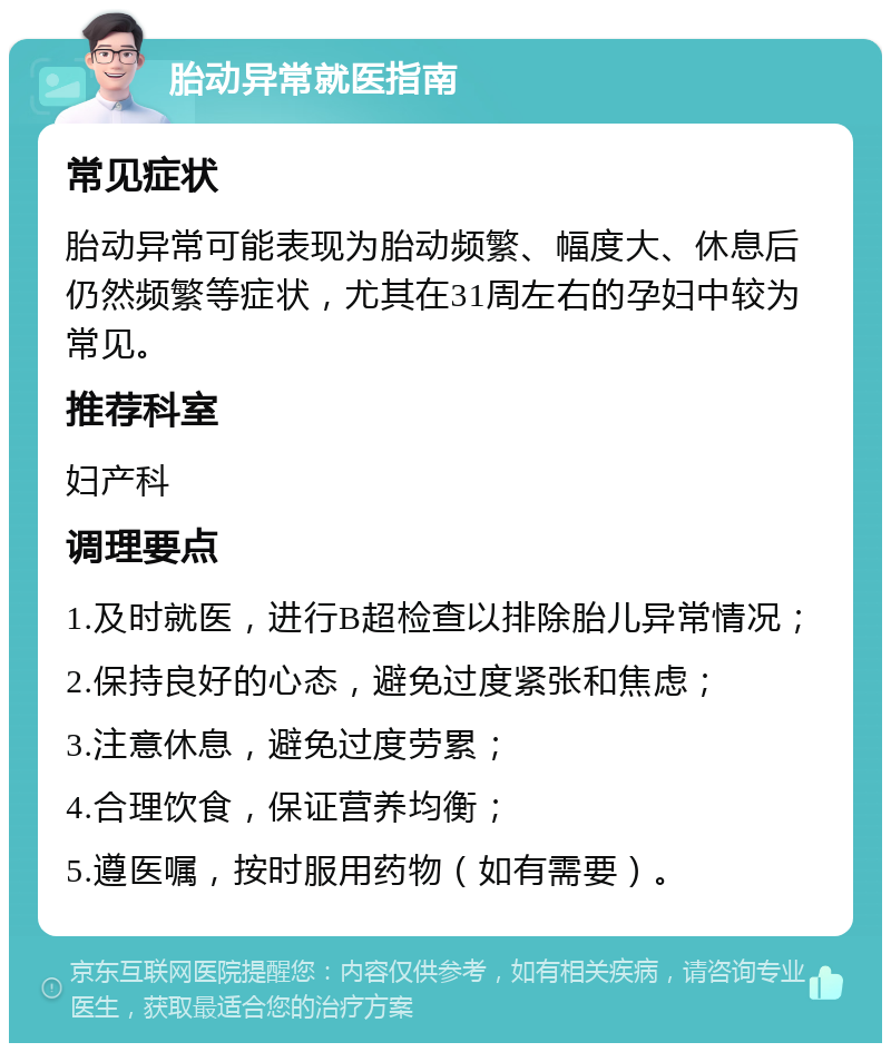 胎动异常就医指南 常见症状 胎动异常可能表现为胎动频繁、幅度大、休息后仍然频繁等症状，尤其在31周左右的孕妇中较为常见。 推荐科室 妇产科 调理要点 1.及时就医，进行B超检查以排除胎儿异常情况； 2.保持良好的心态，避免过度紧张和焦虑； 3.注意休息，避免过度劳累； 4.合理饮食，保证营养均衡； 5.遵医嘱，按时服用药物（如有需要）。