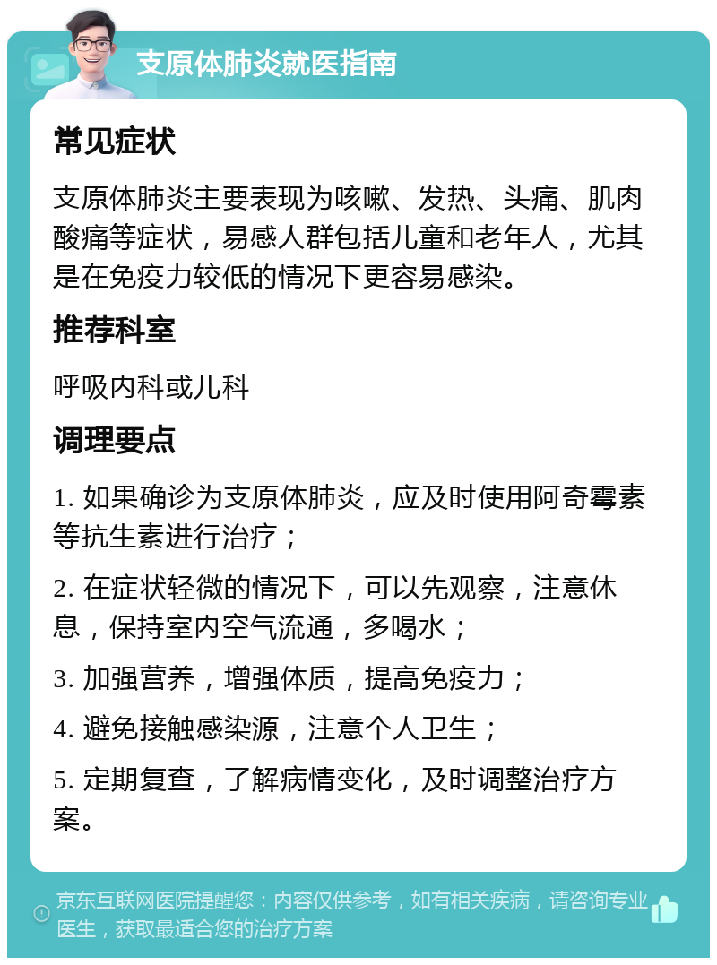 支原体肺炎就医指南 常见症状 支原体肺炎主要表现为咳嗽、发热、头痛、肌肉酸痛等症状，易感人群包括儿童和老年人，尤其是在免疫力较低的情况下更容易感染。 推荐科室 呼吸内科或儿科 调理要点 1. 如果确诊为支原体肺炎，应及时使用阿奇霉素等抗生素进行治疗； 2. 在症状轻微的情况下，可以先观察，注意休息，保持室内空气流通，多喝水； 3. 加强营养，增强体质，提高免疫力； 4. 避免接触感染源，注意个人卫生； 5. 定期复查，了解病情变化，及时调整治疗方案。