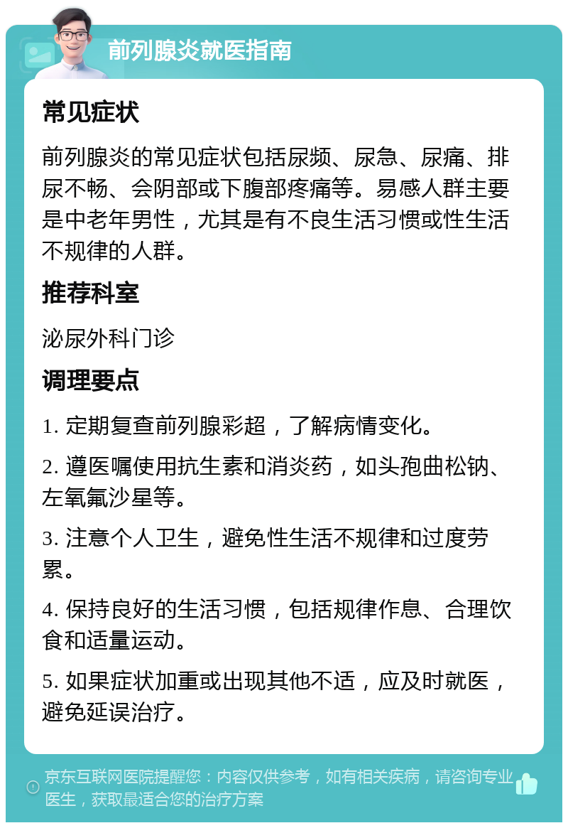 前列腺炎就医指南 常见症状 前列腺炎的常见症状包括尿频、尿急、尿痛、排尿不畅、会阴部或下腹部疼痛等。易感人群主要是中老年男性，尤其是有不良生活习惯或性生活不规律的人群。 推荐科室 泌尿外科门诊 调理要点 1. 定期复查前列腺彩超，了解病情变化。 2. 遵医嘱使用抗生素和消炎药，如头孢曲松钠、左氧氟沙星等。 3. 注意个人卫生，避免性生活不规律和过度劳累。 4. 保持良好的生活习惯，包括规律作息、合理饮食和适量运动。 5. 如果症状加重或出现其他不适，应及时就医，避免延误治疗。