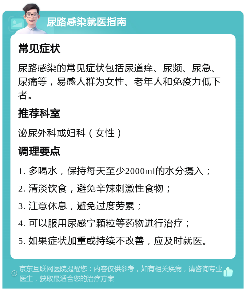 尿路感染就医指南 常见症状 尿路感染的常见症状包括尿道痒、尿频、尿急、尿痛等，易感人群为女性、老年人和免疫力低下者。 推荐科室 泌尿外科或妇科（女性） 调理要点 1. 多喝水，保持每天至少2000ml的水分摄入； 2. 清淡饮食，避免辛辣刺激性食物； 3. 注意休息，避免过度劳累； 4. 可以服用尿感宁颗粒等药物进行治疗； 5. 如果症状加重或持续不改善，应及时就医。