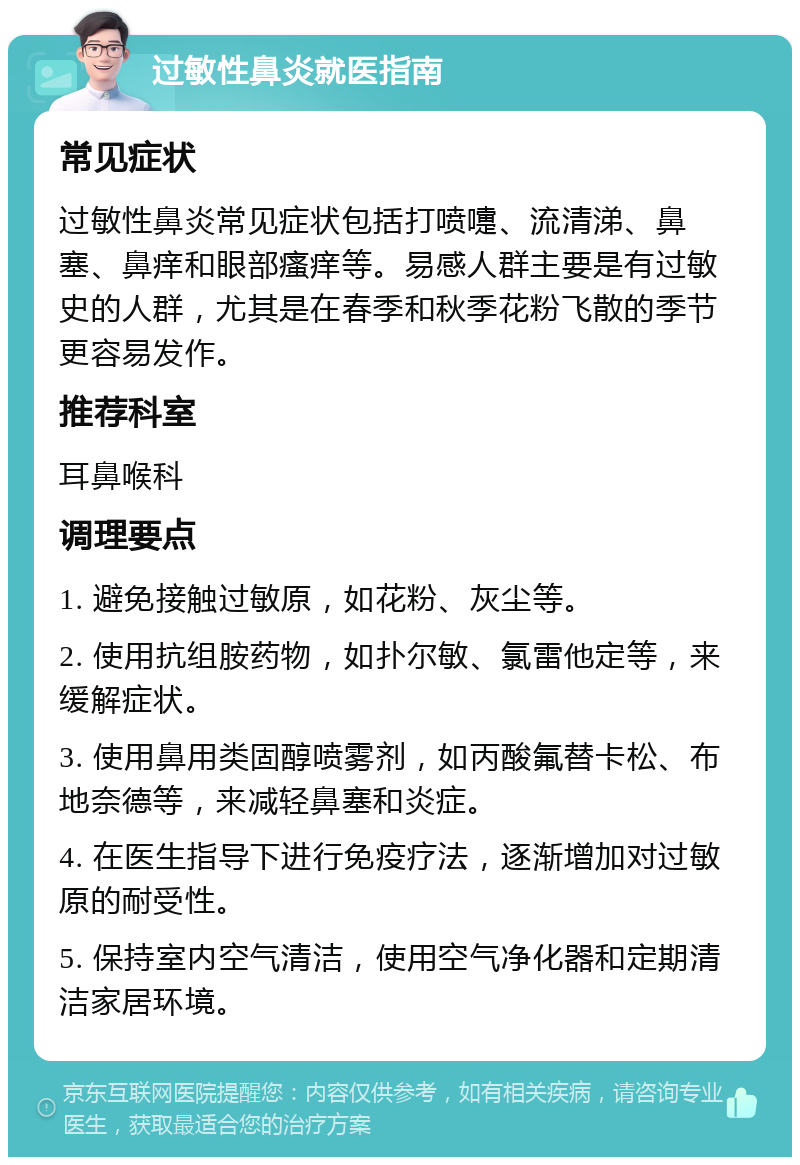 过敏性鼻炎就医指南 常见症状 过敏性鼻炎常见症状包括打喷嚏、流清涕、鼻塞、鼻痒和眼部瘙痒等。易感人群主要是有过敏史的人群，尤其是在春季和秋季花粉飞散的季节更容易发作。 推荐科室 耳鼻喉科 调理要点 1. 避免接触过敏原，如花粉、灰尘等。 2. 使用抗组胺药物，如扑尔敏、氯雷他定等，来缓解症状。 3. 使用鼻用类固醇喷雾剂，如丙酸氟替卡松、布地奈德等，来减轻鼻塞和炎症。 4. 在医生指导下进行免疫疗法，逐渐增加对过敏原的耐受性。 5. 保持室内空气清洁，使用空气净化器和定期清洁家居环境。