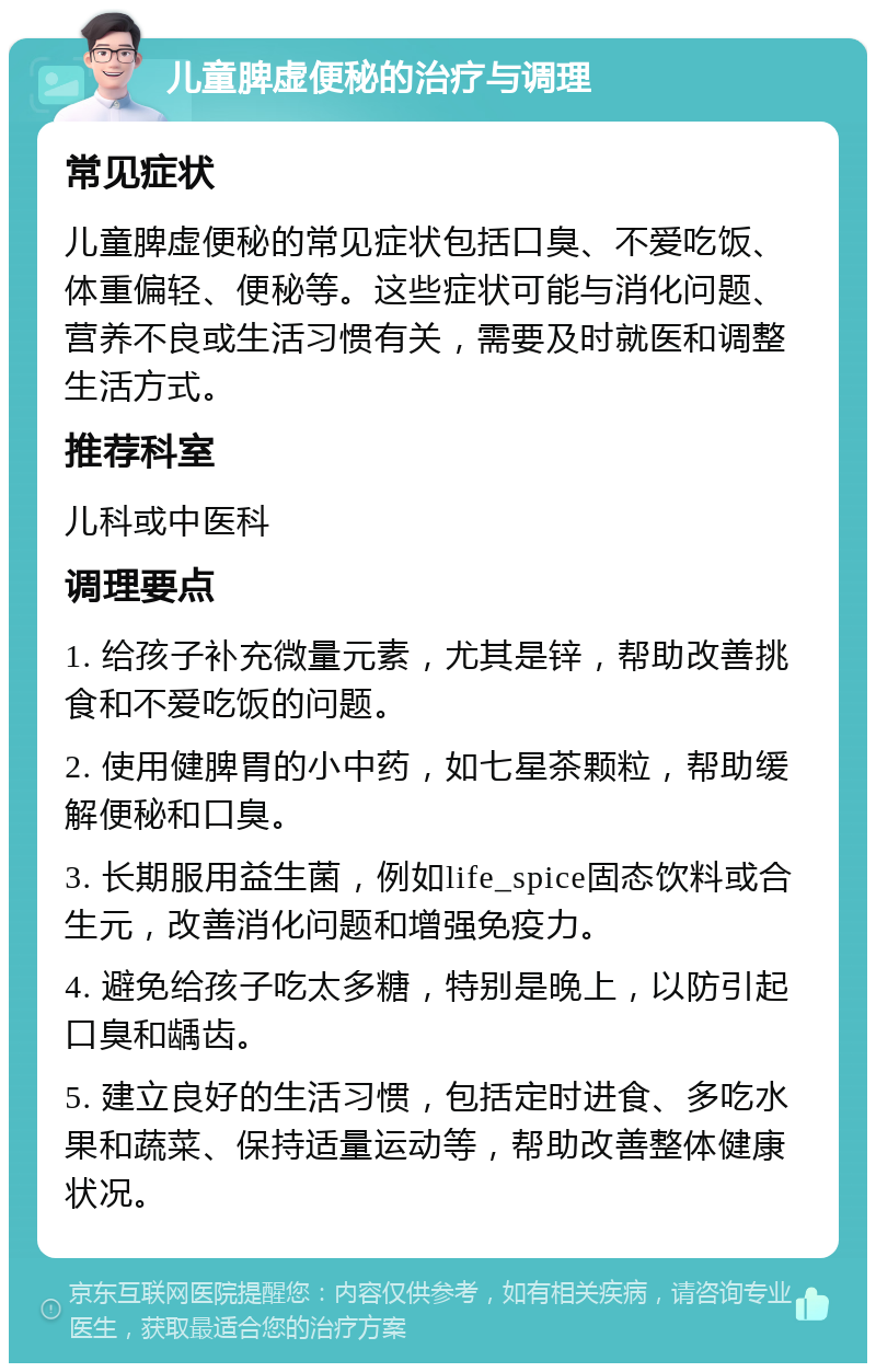 儿童脾虚便秘的治疗与调理 常见症状 儿童脾虚便秘的常见症状包括口臭、不爱吃饭、体重偏轻、便秘等。这些症状可能与消化问题、营养不良或生活习惯有关，需要及时就医和调整生活方式。 推荐科室 儿科或中医科 调理要点 1. 给孩子补充微量元素，尤其是锌，帮助改善挑食和不爱吃饭的问题。 2. 使用健脾胃的小中药，如七星茶颗粒，帮助缓解便秘和口臭。 3. 长期服用益生菌，例如life_spice固态饮料或合生元，改善消化问题和增强免疫力。 4. 避免给孩子吃太多糖，特别是晚上，以防引起口臭和龋齿。 5. 建立良好的生活习惯，包括定时进食、多吃水果和蔬菜、保持适量运动等，帮助改善整体健康状况。